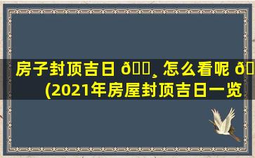 房子封顶吉日 🌸 怎么看呢 🐒 (2021年房屋封顶吉日一览表)
